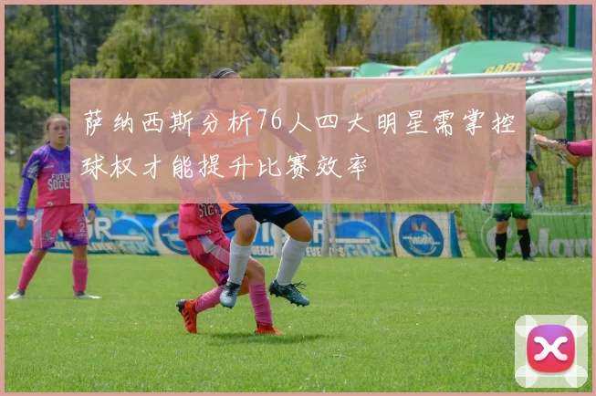 萨纳西斯分析76人四大明星需掌控球权才能提升比赛效率
