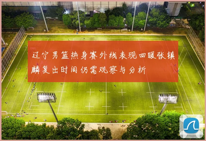 辽宁男篮热身赛外线表现回暖张镇麟复出时间仍需观察与分析