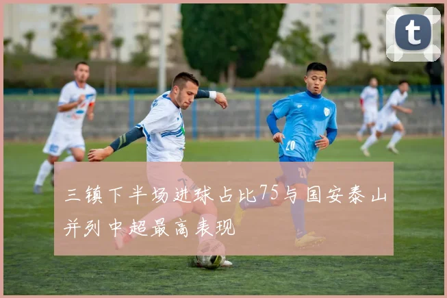 三镇下半场进球占比75与国安泰山并列中超最高表现