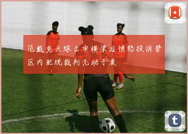 范戴克头球击中横梁后愤怒投诉禁区内犯规裁判无动于衷