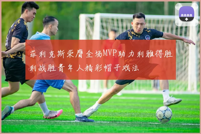 菲利克斯荣膺全场MVP助力利雅得胜利战胜青年人精彩帽子戏法