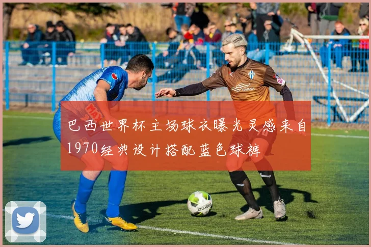 巴西世界杯主场球衣曝光灵感来自1970经典设计搭配蓝色球裤