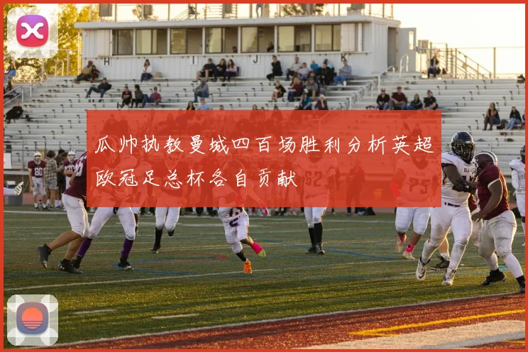 瓜帅执教曼城四百场胜利分析英超欧冠足总杯各自贡献