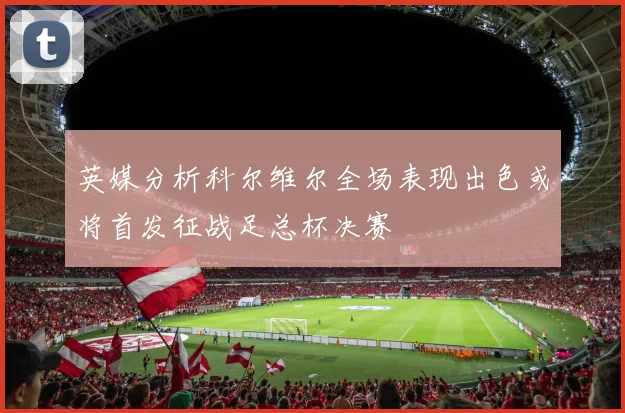 英媒分析科尔维尔全场表现出色或将首发征战足总杯决赛