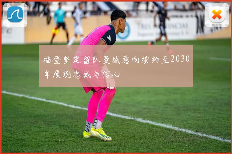 福登坚定留队曼城意向续约至2030年展现忠诚与信心